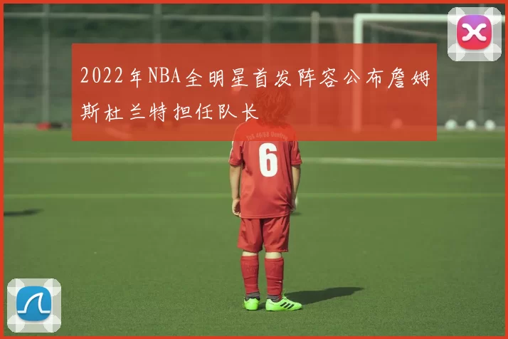2022年NBA全明星首发阵容公布詹姆斯杜兰特担任队长