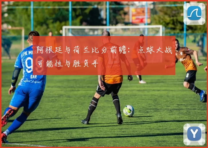 阿根廷与荷兰比分前瞻:点球大战可能性与胜负手