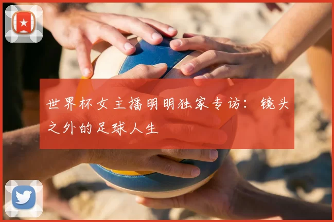 世界杯女主播明明独家专访：镜头之外的足球人生