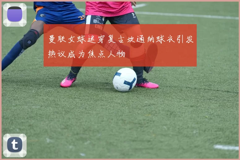 曼联女球迷穿复古坎通纳球衣引发热议成为焦点人物