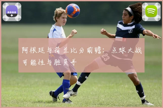 阿根廷与荷兰比分前瞻：点球大战可能性与胜负手
