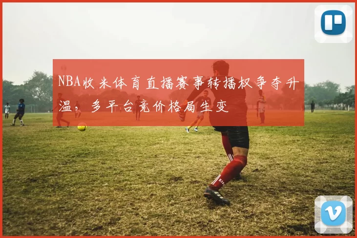 NBA收米体育直播赛事转播权争夺升温,多平台竞价格局生变
