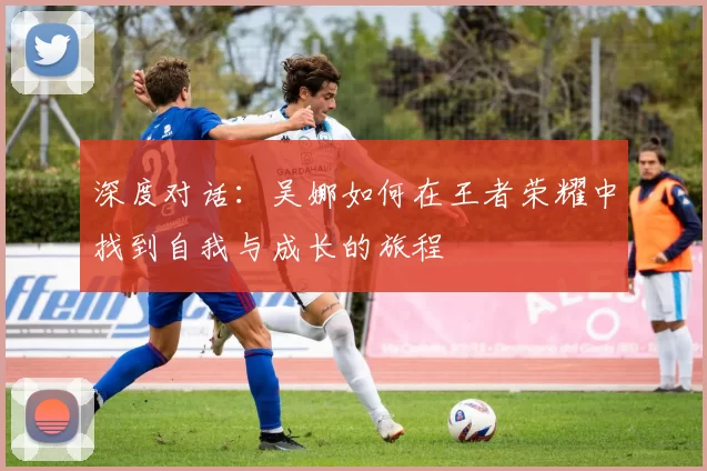 深度对话:吴娜如何在王者荣耀中找到自我与成长的旅程