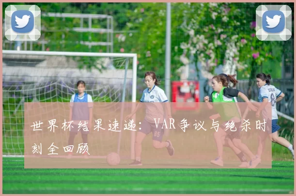 世界杯结果速递：VAR争议与绝杀时刻全回顾