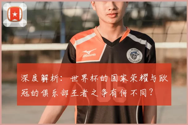 深度解析:世界杯的国家荣耀与欧冠的俱乐部王者之争有何不同?