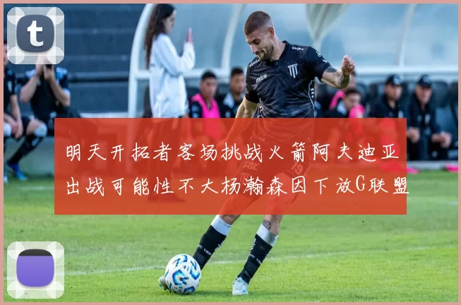明天开拓者客场挑战火箭阿夫迪亚出战可能性不大杨瀚森因下放G联盟缺席