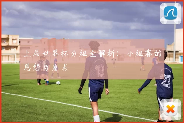 上届世界杯分组全解析：小组赛的恩怨与看点