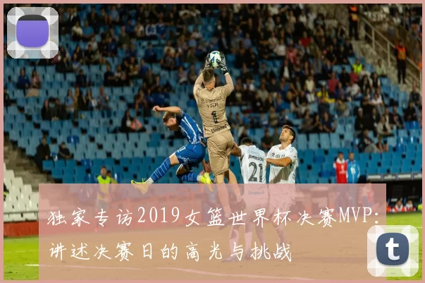 独家专访2019女篮世界杯决赛MVP：讲述决赛日的高光与挑战