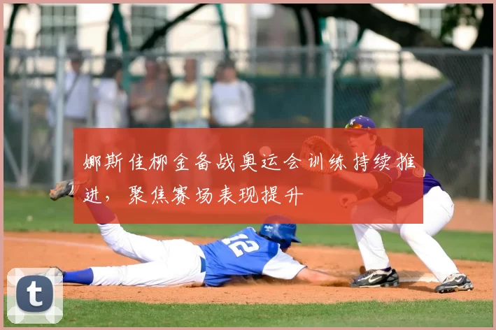 娜斯佳柳金备战奥运会训练持续推进，聚焦赛场表现提升