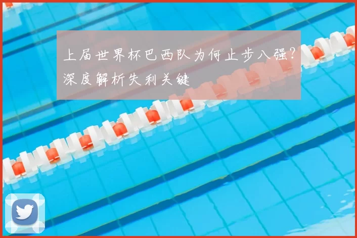 上届世界杯巴西队为何止步八强?深度解析失利关键