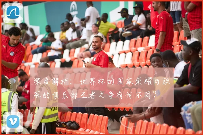 深度解析:世界杯的国家荣耀与欧冠的俱乐部王者之争有何不同?