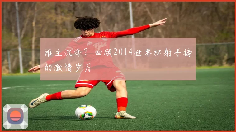 谁主沉浮?回顾2014世界杯射手榜的激情岁月