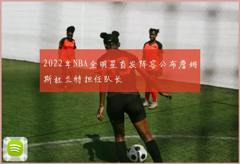 2022年NBA全明星首发阵容公布詹姆斯杜兰特担任队长