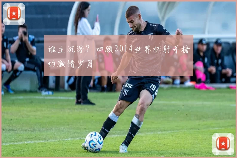 谁主沉浮?回顾2014世界杯射手榜的激情岁月