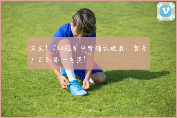 突发!CBA冠军中锋确认被裁,曾是广东队第一克星!