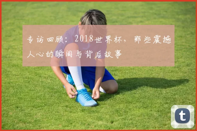 专访回顾:2018世界杯,那些震撼人心的瞬间与背后故事