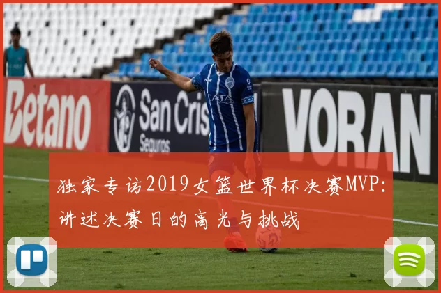 独家专访2019女篮世界杯决赛MVP：讲述决赛日的高光与挑战
