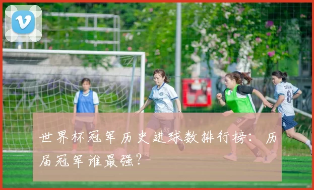 世界杯冠军历史进球数排行榜:历届冠军谁最强?
