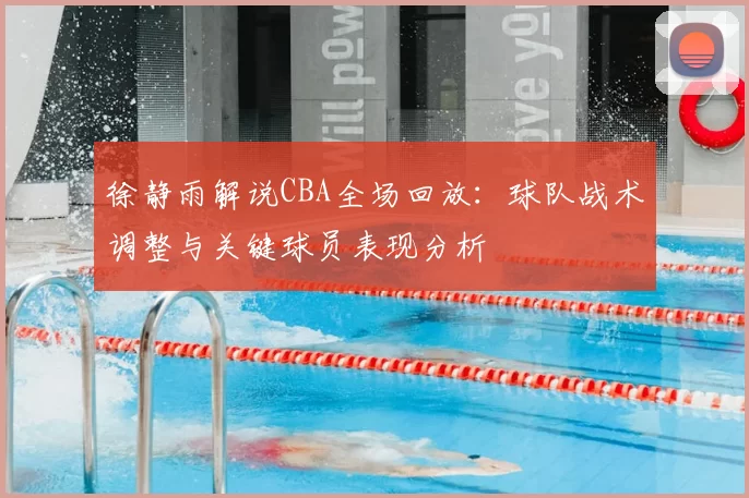 徐静雨解说CBA全场回放：球队战术调整与关键球员表现分析