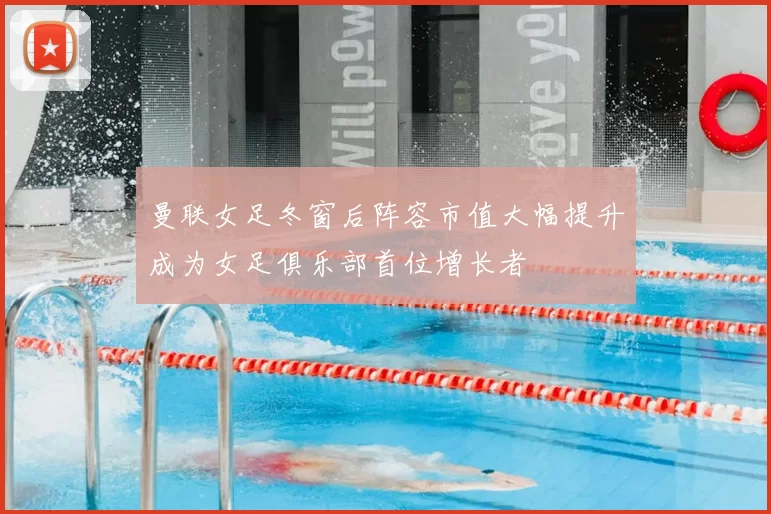 曼联女足冬窗后阵容市值大幅提升成为女足俱乐部首位增长者