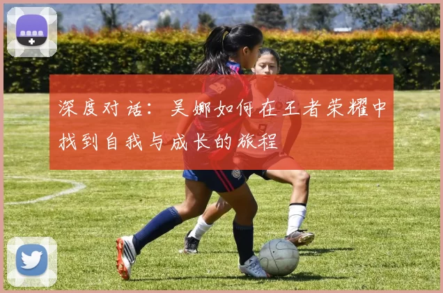 深度对话:吴娜如何在王者荣耀中找到自我与成长的旅程