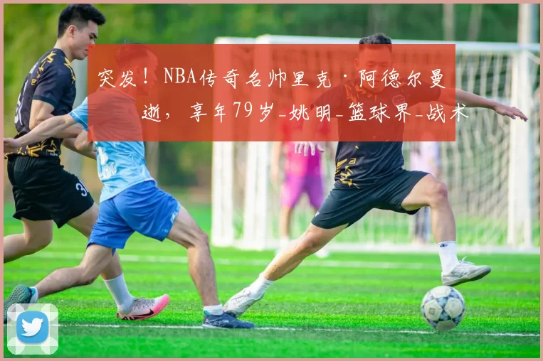 突发!NBA传奇名帅里克·阿德尔曼病逝,享年79岁_姚明_篮球界_战术