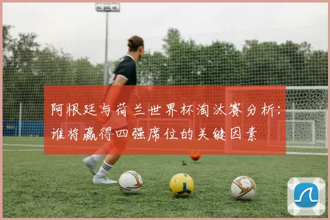 阿根廷与荷兰世界杯淘汰赛分析：谁将赢得四强席位的关键因素