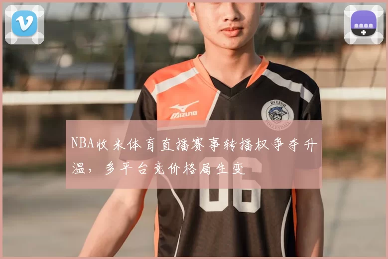 NBA收米体育直播赛事转播权争夺升温,多平台竞价格局生变