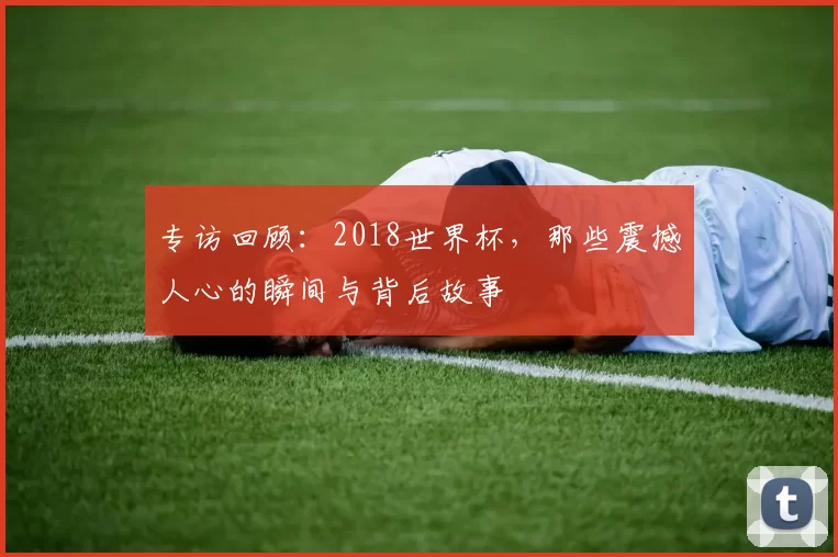 专访回顾：2018世界杯，那些震撼人心的瞬间与背后故事