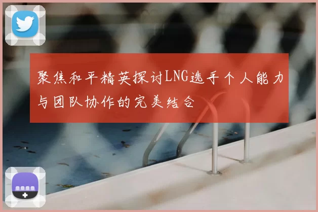 聚焦和平精英探讨LNG选手个人能力与团队协作的完美结合