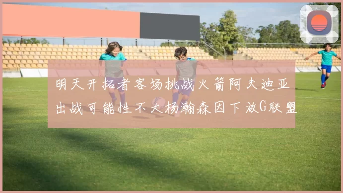 明天开拓者客场挑战火箭阿夫迪亚出战可能性不大杨瀚森因下放G联盟缺席