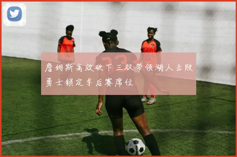 詹姆斯高效砍下三双带领湖人击败勇士锁定季后赛席位