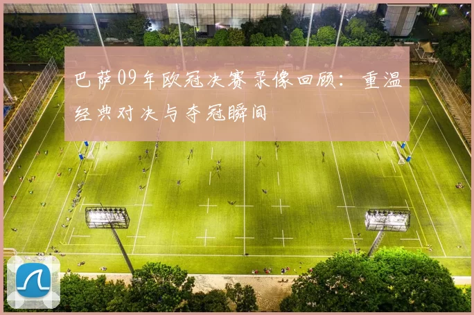 巴萨09年欧冠决赛录像回顾:重温经典对决与夺冠瞬间