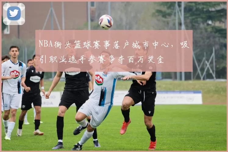 NBA街头篮球赛事落户城市中心，吸引职业选手参赛争夺百万奖金
