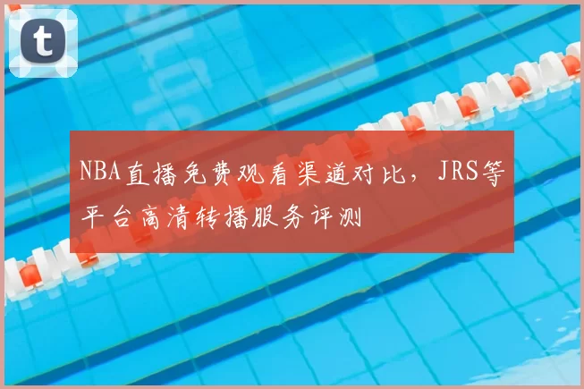 NBA直播免费观看渠道对比,JRS等平台高清转播服务评测