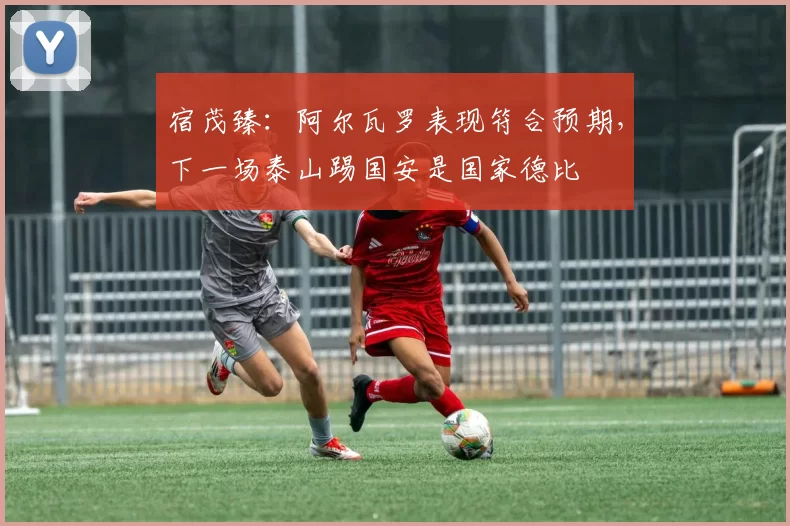 宿茂臻:阿尔瓦罗表现符合预期,下一场泰山踢国安是国家德比