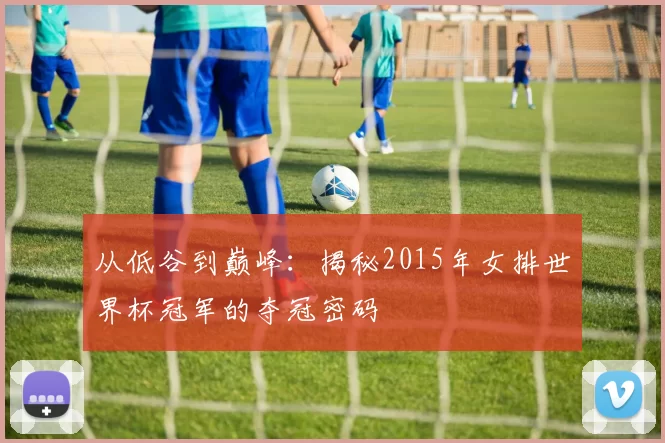 从低谷到巅峰：揭秘2015年女排世界杯冠军的夺冠密码