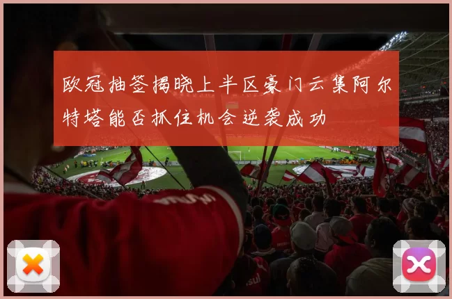 欧冠抽签揭晓上半区豪门云集阿尔特塔能否抓住机会逆袭成功