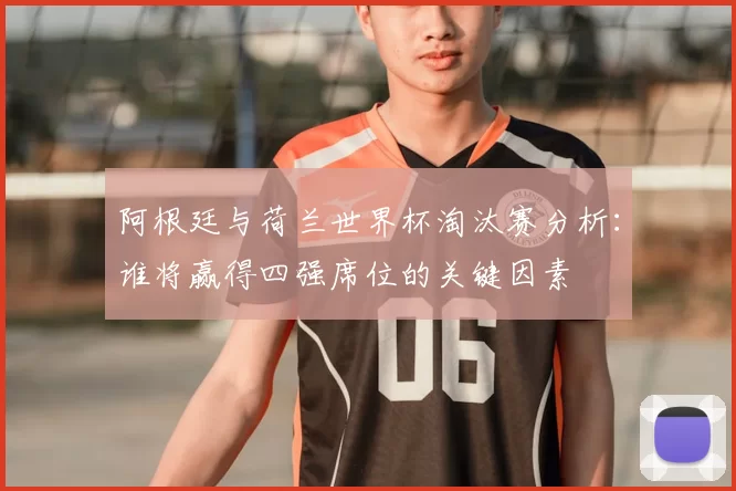 阿根廷与荷兰世界杯淘汰赛分析:谁将赢得四强席位的关键因素