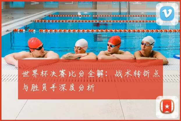 世界杯决赛比分全解：战术转折点与胜负手深度分析